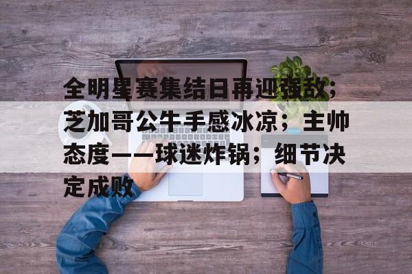 博鱼体育全站-全明星赛集结日再迎强敌；芝加哥公牛手感冰凉；主帅态度——球迷炸锅；细节决定成败