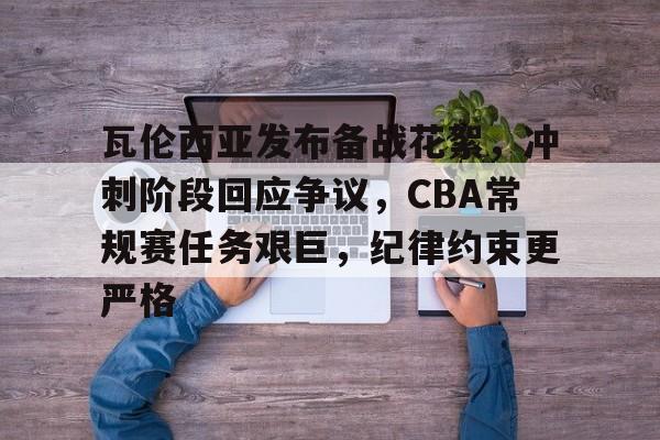博鱼体育官网地址-瓦伦西亚发布备战花絮，冲刺阶段回应争议，CBA常规赛任务艰巨，纪律约束更严格