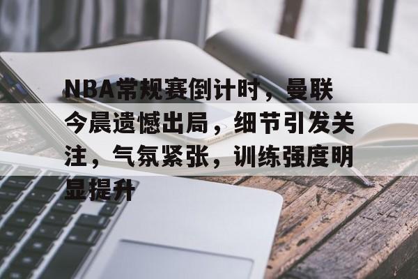 博鱼体育官网地址-NBA常规赛倒计时，曼联今晨遗憾出局，细节引发关注，气氛紧张，训练强度明显提升